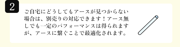 ご自宅にどうしてもアースが見つからない場合は、別売りの対応できます！アース無しでも一定のパフォーマンスは得られますが、アースに繋ぐことで最適化されます。