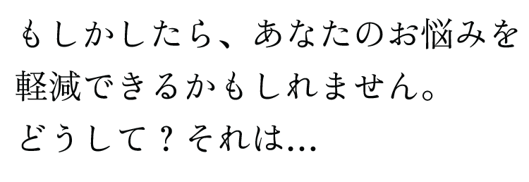 もしかしたら、あなたのお悩みを軽減できるかもしれません。どうして？それは…